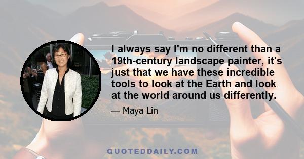 I always say I'm no different than a 19th-century landscape painter, it's just that we have these incredible tools to look at the Earth and look at the world around us differently.