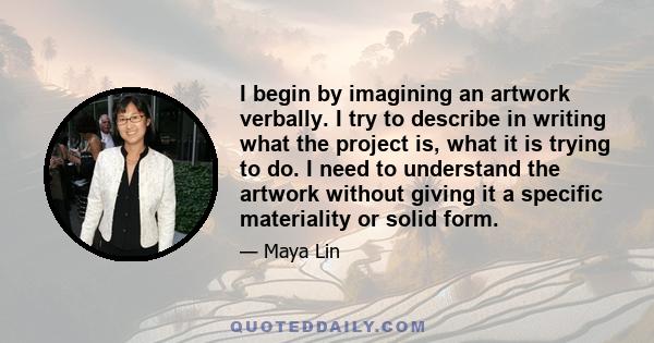 I begin by imagining an artwork verbally. I try to describe in writing what the project is, what it is trying to do. I need to understand the artwork without giving it a specific materiality or solid form.