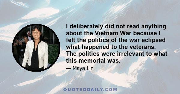 I deliberately did not read anything about the Vietnam War because I felt the politics of the war eclipsed what happened to the veterans. The politics were irrelevant to what this memorial was.