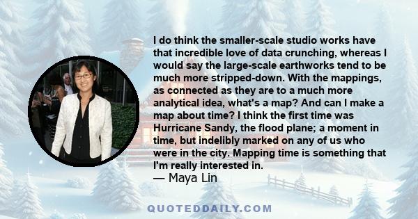 I do think the smaller-scale studio works have that incredible love of data crunching, whereas I would say the large-scale earthworks tend to be much more stripped-down. With the mappings, as connected as they are to a