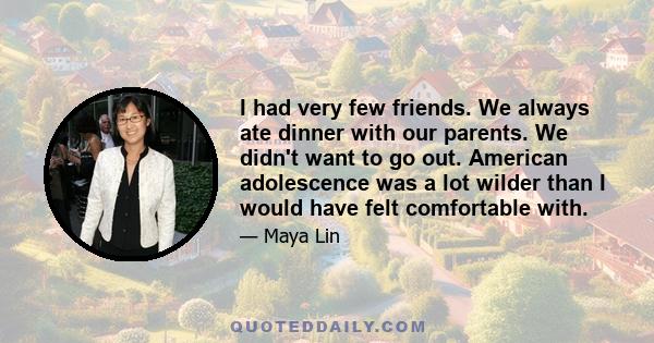 I had very few friends. We always ate dinner with our parents. We didn't want to go out. American adolescence was a lot wilder than I would have felt comfortable with.