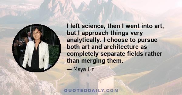 I left science, then I went into art, but I approach things very analytically. I choose to pursue both art and architecture as completely separate fields rather than merging them.