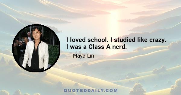 I loved school. I studied like crazy. I was a Class A nerd.