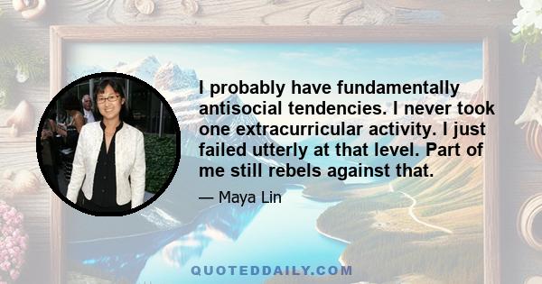 I probably have fundamentally antisocial tendencies. I never took one extracurricular activity. I just failed utterly at that level. Part of me still rebels against that.