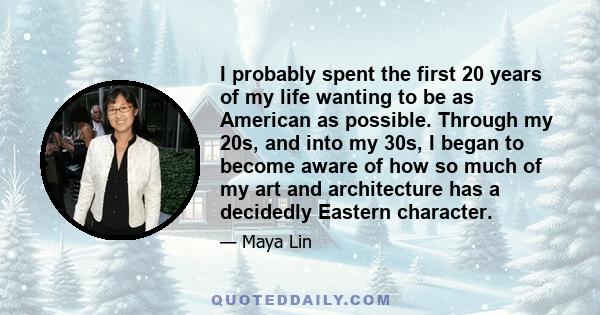 I probably spent the first 20 years of my life wanting to be as American as possible. Through my 20s, and into my 30s, I began to become aware of how so much of my art and architecture has a decidedly Eastern character.