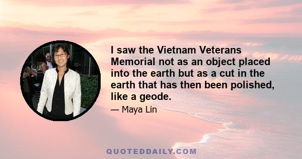 I saw the Vietnam Veterans Memorial not as an object placed into the earth but as a cut in the earth that has then been polished, like a geode. Interest in the land and concern about how we are polluting the air and