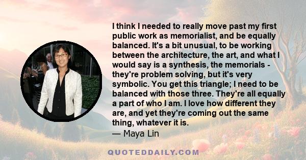 I think I needed to really move past my first public work as memorialist, and be equally balanced. It's a bit unusual, to be working between the architecture, the art, and what I would say is a synthesis, the memorials