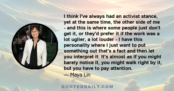 I think I've always had an activist stance, yet at the same time, the other side of me - and this is where some people just don't get it, or they'd prefer it if the work was a lot uglier, a lot louder - I have this