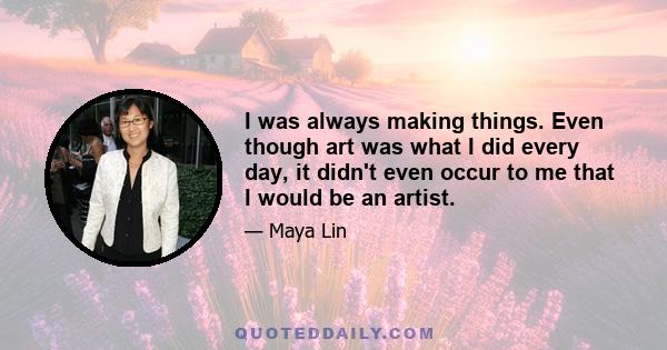 I was always making things. Even though art was what I did every day, it didn't even occur to me that I would be an artist.