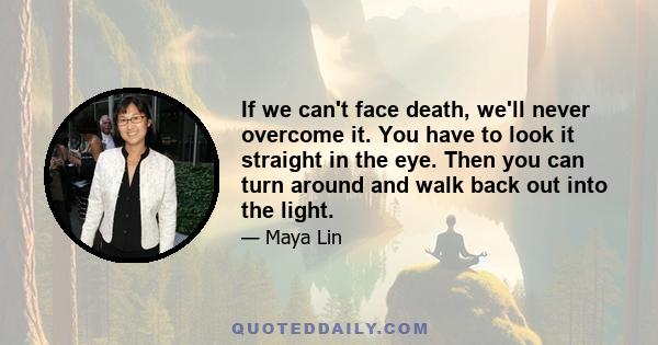 If we can't face death, we'll never overcome it. You have to look it straight in the eye. Then you can turn around and walk back out into the light.