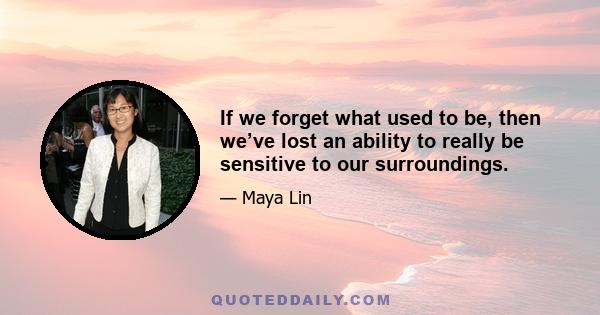 If we forget what used to be, then we’ve lost an ability to really be sensitive to our surroundings.