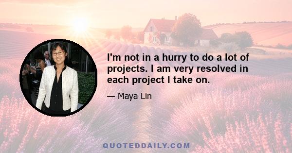 I'm not in a hurry to do a lot of projects. I am very resolved in each project I take on.