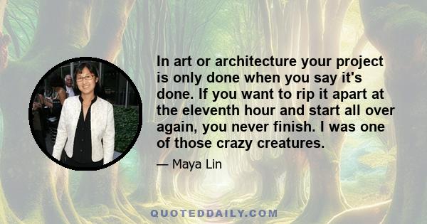 In art or architecture your project is only done when you say it's done. If you want to rip it apart at the eleventh hour and start all over again, you never finish. I was one of those crazy creatures.