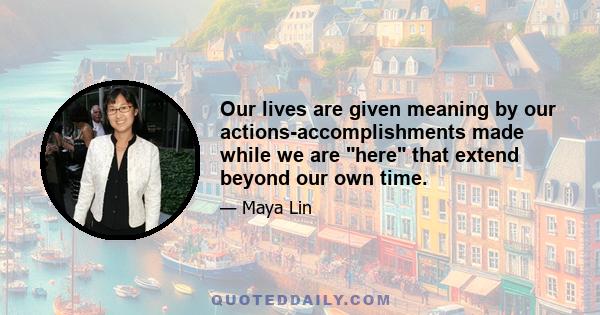 Our lives are given meaning by our actions-accomplishments made while we are here that extend beyond our own time.