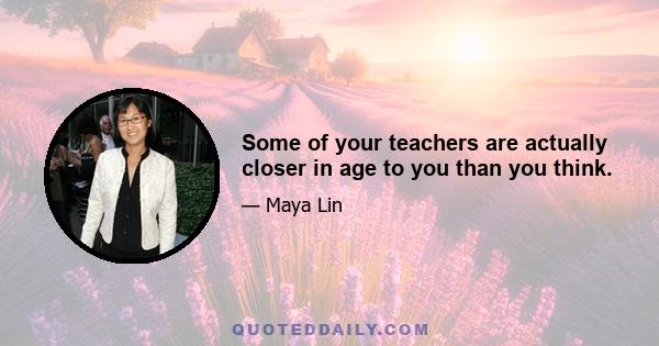 Some of your teachers are actually closer in age to you than you think.