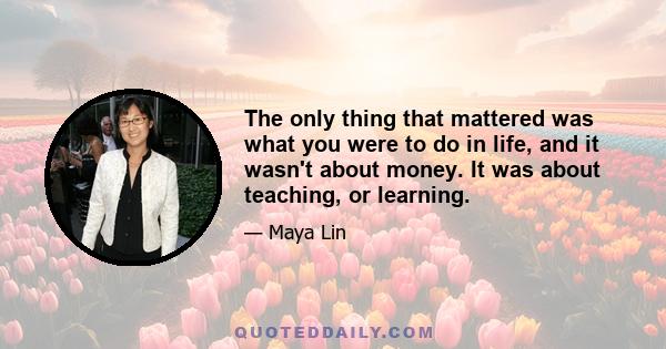 The only thing that mattered was what you were to do in life, and it wasn't about money. It was about teaching, or learning.