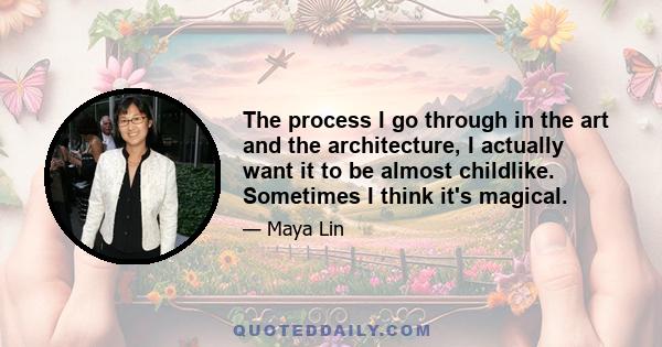 The process I go through in the art and the architecture, I actually want it to be almost childlike. Sometimes I think it's magical.