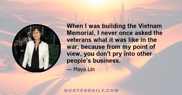 When I was building the Vietnam Memorial, I never once asked the veterans what it was like in the war, because from my point of view, you don't pry into other people's business.