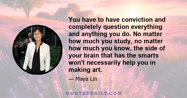 You have to have conviction and completely question everything and anything you do. No matter how much you study, no matter how much you know, the side of your brain that has the smarts won't necessarily help you in