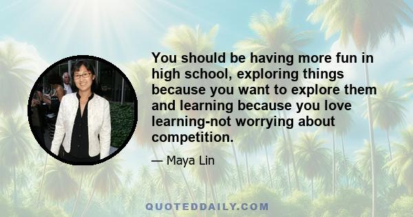 You should be having more fun in high school, exploring things because you want to explore them and learning because you love learning-not worrying about competition.