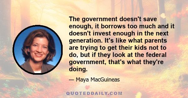 The government doesn't save enough, it borrows too much and it doesn't invest enough in the next generation. It's like what parents are trying to get their kids not to do, but if they look at the federal government,