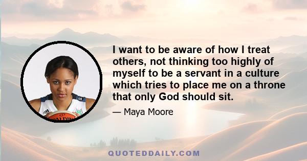 I want to be aware of how I treat others, not thinking too highly of myself to be a servant in a culture which tries to place me on a throne that only God should sit.