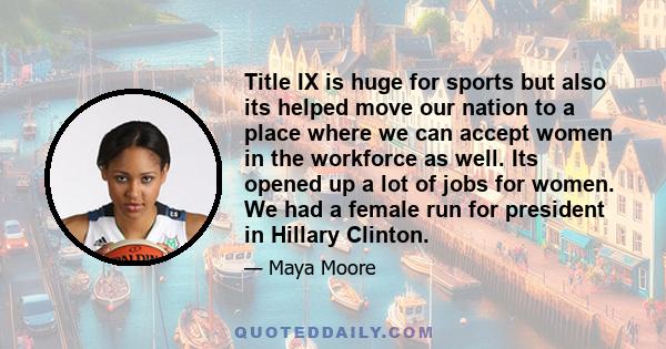 Title IX is huge for sports but also its helped move our nation to a place where we can accept women in the workforce as well. Its opened up a lot of jobs for women. We had a female run for president in Hillary Clinton.