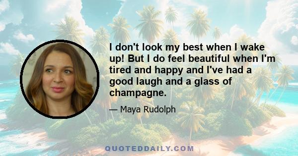 I don't look my best when I wake up! But I do feel beautiful when I'm tired and happy and I've had a good laugh and a glass of champagne.