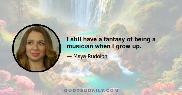 I still have a fantasy of being a musician when I grow up.