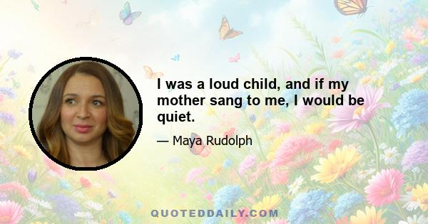 I was a loud child, and if my mother sang to me, I would be quiet.