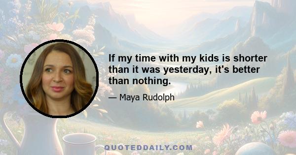 If my time with my kids is shorter than it was yesterday, it's better than nothing.