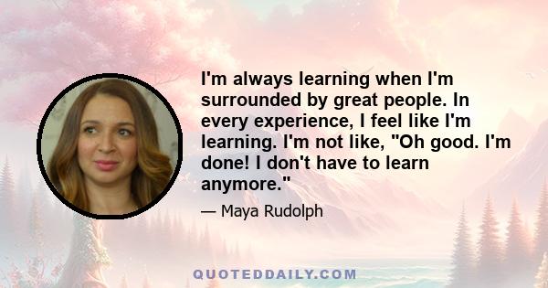 I'm always learning when I'm surrounded by great people. In every experience, I feel like I'm learning. I'm not like, Oh good. I'm done! I don't have to learn anymore.