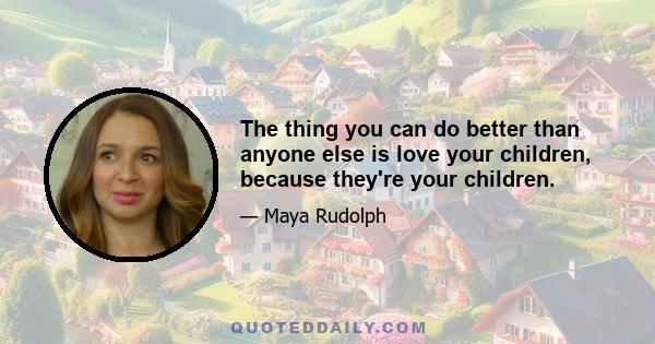 The thing you can do better than anyone else is love your children, because they're your children.