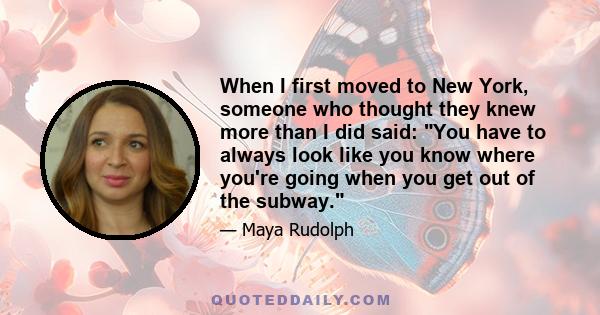 When I first moved to New York, someone who thought they knew more than I did said: You have to always look like you know where you're going when you get out of the subway.