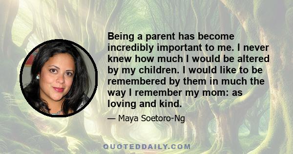 Being a parent has become incredibly important to me. I never knew how much I would be altered by my children. I would like to be remembered by them in much the way I remember my mom: as loving and kind.