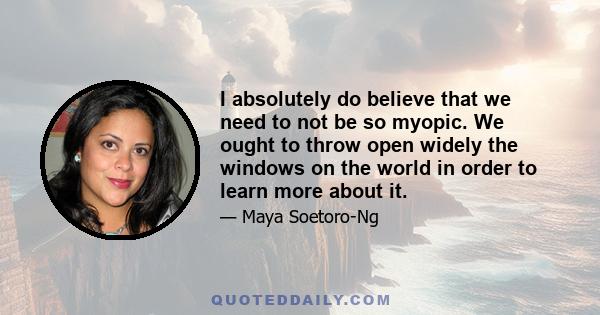 I absolutely do believe that we need to not be so myopic. We ought to throw open widely the windows on the world in order to learn more about it.