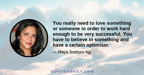 You really need to love something or someone in order to work hard enough to be very successful. You have to believe in something and have a certain optimism.