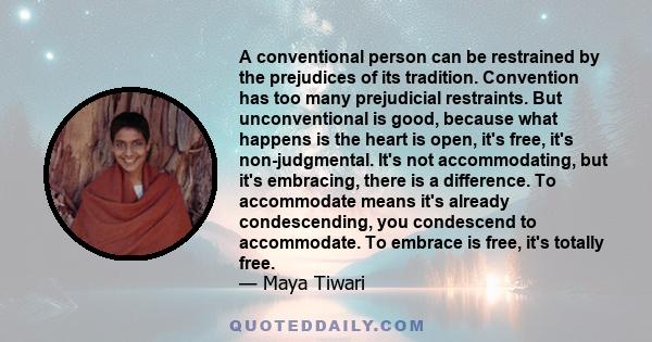 A conventional person can be restrained by the prejudices of its tradition. Convention has too many prejudicial restraints. But unconventional is good, because what happens is the heart is open, it's free, it's