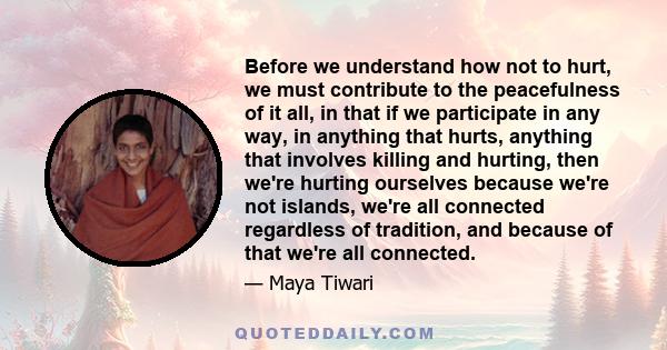 Before we understand how not to hurt, we must contribute to the peacefulness of it all, in that if we participate in any way, in anything that hurts, anything that involves killing and hurting, then we're hurting