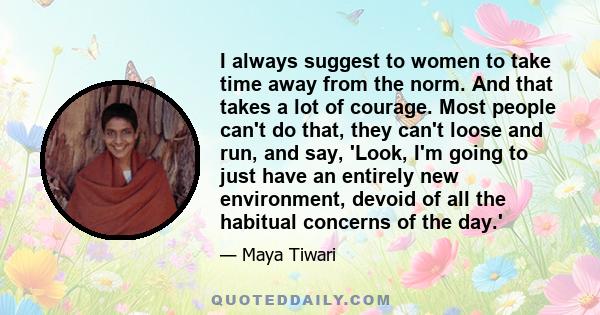 I always suggest to women to take time away from the norm. And that takes a lot of courage. Most people can't do that, they can't loose and run, and say, 'Look, I'm going to just have an entirely new environment, devoid 