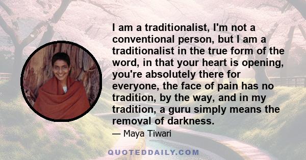 I am a traditionalist, I'm not a conventional person, but I am a traditionalist in the true form of the word, in that your heart is opening, you're absolutely there for everyone, the face of pain has no tradition, by