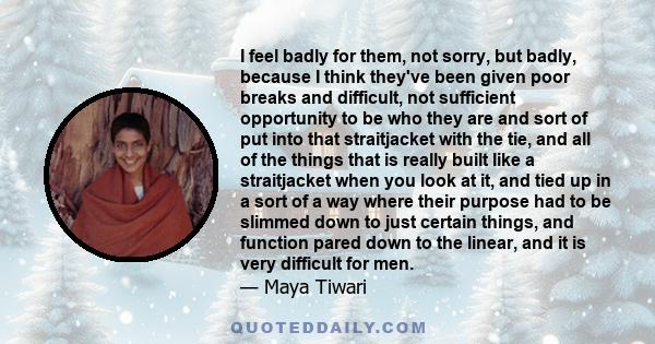 I feel badly for them, not sorry, but badly, because I think they've been given poor breaks and difficult, not sufficient opportunity to be who they are and sort of put into that straitjacket with the tie, and all of