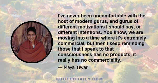 I've never been uncomfortable with the host of modern gurus, and gurus of different motivations I should say, or different intentions. You know, we are moving into a time where it's extremely commercial, but then I keep 