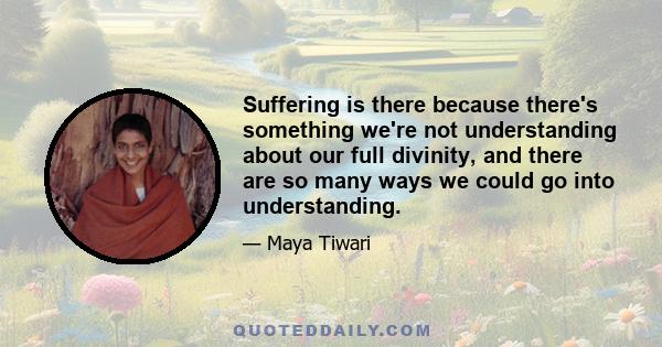 Suffering is there because there's something we're not understanding about our full divinity, and there are so many ways we could go into understanding.