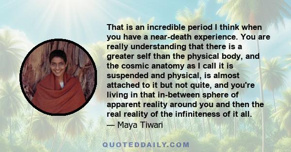 That is an incredible period I think when you have a near-death experience. You are really understanding that there is a greater self than the physical body, and the cosmic anatomy as I call it is suspended and