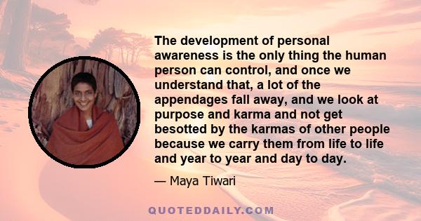 The development of personal awareness is the only thing the human person can control, and once we understand that, a lot of the appendages fall away, and we look at purpose and karma and not get besotted by the karmas