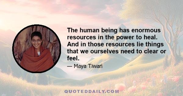 The human being has enormous resources in the power to heal. And in those resources lie things that we ourselves need to clear or feel.