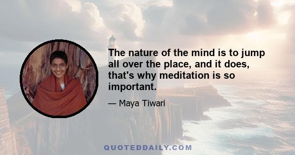 The nature of the mind is to jump all over the place, and it does, that's why meditation is so important.