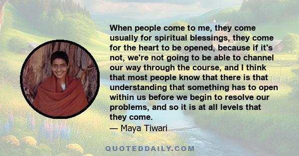 When people come to me, they come usually for spiritual blessings, they come for the heart to be opened, because if it's not, we're not going to be able to channel our way through the course, and I think that most