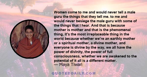 Women come to me and would never tell a male guru the things that they tell me. to me and would never besiege the male guru with some of the things that I hear. And that is because mother is mother and that is the